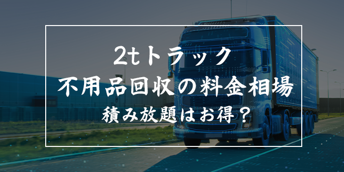 2t（トン）トラック不用品回収の料金相場は？積み放題はお得？