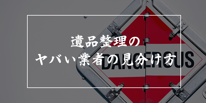 遺品整理業者はやばいって本当？【トラブルを避けるコツや見分け方を徹底解説】